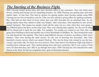 The Starting of the Business Fight.
DiDi Chuxing started giving more and more discount offers to the customers. They also hired more
drivers, renting and buying cars for expanding business. So, DiDi Chuxing was getting more and more
market share. At that time Uber had no options for getting market share because people using DiDi
Chuxing services for saving their costs So, Uber was also started to giving offers for gaining customers.
But, Uber had not that much of invest where they can offer discounts for an unlimited time. So, for
getting market share they started to think very Deeply. After some days, Uber launched its new service
named Uperpool. That means two people could call the same taxi at a time when they were going to
two different places but that’s on the same road. They were sharing rides together. So, the cost of riding
will be shared and it made the cost light. For example, Two people are wanted to use Uber. One was
going from Malibag to Kuril and another one is from Kamalapur to Khilkhet. So, They booked the same
Car and shared the ride together. They had to paid different amounts of money according to their travel
distance. They were sharing the same service. So, the cost of traveling was decreased. Also Uber
launched a luxury service which was named UberLux. This was for those who wanted to use the best,
Luxury, and costly ride. For these two new services, Uber came back to the Business Fight and stated to
reaching their customer goal. They started getting more and more customers. But It was a piece of bad
news for them that they can’t able to go through more days. DiDi Chuxing has also launched the same
feature as for them. So the two companies were gone in their past situation.
 