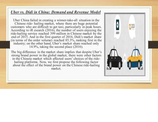 Uber vs. Didi in China: Demand and Revenue Model
Uber China failed in creating a winner-take-all situation in the
Chinese ride- hailing market, where there are huge potential
customers who are difficult to get taxi, particularly in peak hours.
According to iR esearch (2016), the number of users enjoying the
ride-hailing service reached 399 million in Chinese market by the
end of 2015. And in the first quarter of 2016, Didi’s market share
(in terms of the order volume) reached 85.3%, ranking first in the
industry; on the other hand, Uber’s market share reached only
14.9%, taking the second place (2016).
The big difference in the market share implies that despite Uber’s
strong brand power in the global market, there were other factors
in the Chinese market which affected users’ choices of the ride-
hailing platforms. Now, we first propose the following factor
about the effect of the brand power on the Chinese ride-hailing
market.
 