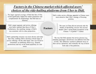 Factors in the Chinese market which affected users’
choices of the ride-hailing platforms from Uber to Didi.
Factors
The larger regional coverage of Didi than that of Uber
would significantly helped the market penetration and
complemented the disadvantage that Didi had as a
follower.
Didi’s target segments and service offerings
were better matched than those of Uber’s.
Furthermore, this matching strategy of Didi’s
was consistent with its value proposition.
Didi’s partnership structure was more diverse and richer
than Uber, enabling Didi to develop a broad range of
service offerings. On the other hand, Uber was forced to
concentrate on marketing efforts (e.g., frequent
promotions) and rely on the brand popularity as a last
resort.
Didi’s richer service offerings appealed to Chinese users
more attractive than Uber’s strategy of focusing
position.
The users in China did not seriously take the
brands of ride-hailing services into account
despite Uber’s strong brand recognition in the
Chinese /* or global? */ market.
The way that Didi operates the service process (e.g.,
matching passengers and drivers) was different from that
of Uber. This difference resulted in different focus on
their service operations, and eventually the way to boost
both sides of the platforms.
 