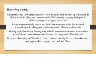 Burning cash:
Earlier this year, Uber chief executive Travis Kalanick said the start-up was losing $1
billion a year in China and, a source told CNBC, that the company had spent $2
billion in two years trying to battle Didi.
It was an unsustainable way to run the China operation, a fact that Kalanick
acknowledged in a blog post circulating around Chinese social media.
“Getting to profitability is the only way to build a sustainable business that can best
serve Chinese riders, drivers and cities over the long term,” Kalanick said.
Uber was also losing to Didi which claimed to have a nearly 80 percent market share,
so it appeared to be a good time to leave China.
 
