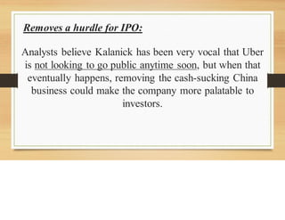 Removes a hurdle for IPO:
Analysts believe Kalanick has been very vocal that Uber
is not looking to go public anytime soon, but when that
eventually happens, removing the cash-sucking China
business could make the company more palatable to
investors.
 