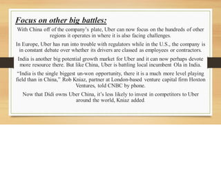 Focus on other big battles:
With China off of the company’s plate, Uber can now focus on the hundreds of other
regions it operates in where it is also facing challenges.
In Europe, Uber has run into trouble with regulators while in the U.S., the company is
in constant debate over whether its drivers are classed as employees or contractors.
India is another big potential growth market for Uber and it can now perhaps devote
more resource there. But like China, Uber is battling local incumbent Ola in India.
“India is the single biggest un-won opportunity, there it is a much more level playing
field than in China,” Rob Kniaz, partner at London-based venture capital firm Hoxton
Ventures, told CNBC by phone.
Now that Didi owns Uber China, it’s less likely to invest in competitors to Uber
around the world, Kniaz added.
 