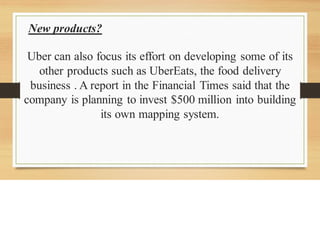 New products?
Uber can also focus its effort on developing some of its
other products such as UberEats, the food delivery
business . A report in the Financial Times said that the
company is planning to invest $500 million into building
its own mapping system.
 