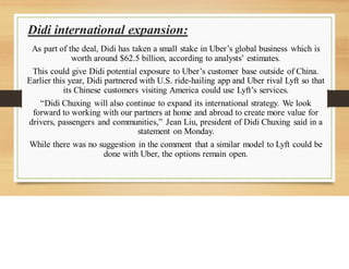 Didi international expansion:
As part of the deal, Didi has taken a small stake in Uber’s global business which is
worth around $62.5 billion, according to analysts’ estimates.
This could give Didi potential exposure to Uber’s customer base outside of China.
Earlier this year, Didi partnered with U.S. ride-hailing app and Uber rival Lyft so that
its Chinese customers visiting America could use Lyft’s services.
“Didi Chuxing will also continue to expand its international strategy. We look
forward to working with our partners at home and abroad to create more value for
drivers, passengers and communities,” Jean Liu, president of Didi Chuxing said in a
statement on Monday.
While there was no suggestion in the comment that a similar model to Lyft could be
done with Uber, the options remain open.
 