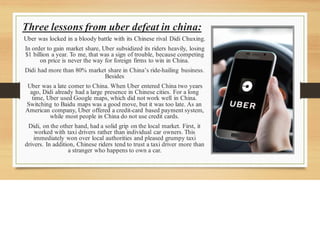 Uber was locked in a bloody battle with its Chinese rival Didi Chuxing.
In order to gain market share, Uber subsidized its riders heavily, losing
$1 billion a year. To me, that was a sign of trouble, because competing
on price is never the way for foreign firms to win in China.
Didi had more than 80% market share in China’s ride-hailing business.
Besides
Uber was a late comer to China. When Uber entered China two years
ago, Didi already had a large presence in Chinese cities. For a long
time, Uber used Google maps, which did not work well in China.
Switching to Baidu maps was a good move, but it was too late. As an
American company, Uber offered a credit-card based payment system,
while most people in China do not use credit cards.
Didi, on the other hand, had a solid grip on the local market. First, it
worked with taxi drivers rather than individual car owners. This
immediately won over local authorities and pleased grumpy taxi
drivers. In addition, Chinese riders tend to trust a taxi driver more than
a stranger who happens to own a car.
Three lessons from uber defeat in china:
 