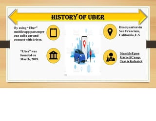 History of Uber
Headquartersin
San Francisco,
California,U.S
“Uber” was
founded on
March, 2009.
By using “Uber”
mobileapp passenger
can call a car and
connect with driver.
StumbleUpon
GarrettCamp,
Travis Kalanick
 