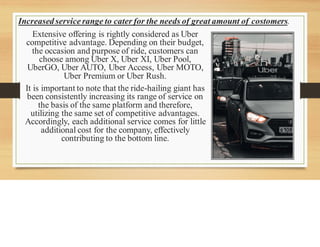 Increased service range to cater for the needs of great amount of costomers.
Extensive offering is rightly considered as Uber
competitive advantage. Depending on their budget,
the occasion and purpose of ride, customers can
choose among Uber X, Uber XI, Uber Pool,
UberGO, Uber AUTO, Uber Access, Uber MOTO,
Uber Premium or Uber Rush.
It is important to note that the ride-hailing giant has
been consistently increasing its range of service on
the basis of the same platform and therefore,
utilizing the same set of competitive advantages.
Accordingly, each additional service comes for little
additional cost for the company, effectively
contributing to the bottom line.
 