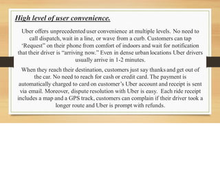 High level of user convenience.
Uber offers unprecedented user convenience at multiple levels. No need to
call dispatch,wait in a line, or wave from a curb. Customers can tap
‘Request” on their phone from comfort of indoors and wait for notification
that their driver is “arriving now.” Even in dense urban locations Uber drivers
usually arrive in 1-2 minutes.
When they reach their destination, customers just say thanks and get out of
the car. No need to reach for cash or credit card. The payment is
automatically charged to card on customer’s Uber account and receipt is sent
via email. Moreover, dispute resolution with Uber is easy. Each ride receipt
includes a map and a GPS track, customers can complain if their driver took a
longer route and Uber is prompt with refunds.
 