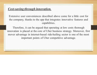 Cost-saving through innovation.
Extensive user conveniences described above come for a little cost for
the company, thanks to the app that integrates innovative features and
capabilities.
Therefore, it can be argued that operating at low costs thorough
innovation is placed at the core of Uber business strategy. Moreover, first
mover advantage in internet-based ride-hailing sector is one of the most
important points of Uber competitive advantage.
 