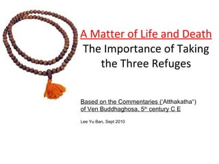 A Matter of Life and Death The Importance of Taking the Three Refuges Based on the Commentaries (‘ Atthakatha“) of Ven Buddhaghosa, 5 th  century C E Lee Yu Ban, Sept 2010 