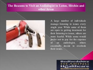 The Reasons to Visit an Audiologist in Luton, Hitchin and
other Areas
A large number of individuals
manage listening to issues every
single year. While some of them
are open to getting treatment for
their listening to issues, others are
more fearful. While some would
prefer not to pay for the expense
of an audiologist, others
essentially decide to overlook
their issues.
 