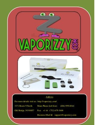 Address 
For more details visit us: http://vaporizzy.com/ 
3171 Route 9 North Main Phone (toll free) (484) 999-0344 
Old Bridge, NJ 08857 Fax: +1 (6 (732) 679-3604 
Business Mail Id: support@vaporizzy.com  