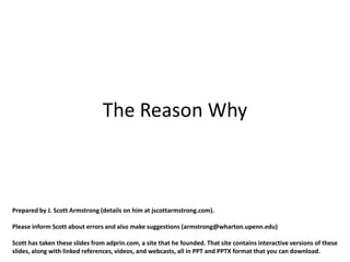 The Reason Why



Prepared by J. Scott Armstrong (details on him at jscottarmstrong.com).

Please inform Scott about errors and also make suggestions (armstrong@wharton.upenn.edu)

Scott has taken these slides from adprin.com, a site that he founded. That site contains interactive versions of these
slides, along with linked references, videos, and webcasts, all in PPT and PPTX format that you can download.
 