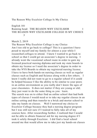 The Reason Why Excelsior College Is My Choice
English 101
Running head: THE REASON WHY EXCELSIOR 1
THE REASON WHY EXCELSIOR COLLEGE IS MY CHOICE
3
March 2, 2019
The Reason Why Excelsior College is my Choice
Am I too old to go back to college? This is a question I have
posed to myself and my family for almost a year while I
researched colleges to attend. I knew I wanted to go back to
school so that I could get an associate’s degree in nursing. I
already went the vocational school route in order to gain my
licensed practical nursing diploma and took my state boards to
obtain my license so I need the associate’s degree in order to
take the NYS Boards to obtain my registered nursing license.
I have to have both hands-on nursing classes as well as regular
classes such as English and Science along with a few others. I
knew I really did not want to go to a regular school if it could
be helped because I like the ability to be similar to your peers
in an online environment as you really don’t know the ages of
your classmates. It does not matter if they are young or old;
they just want to do the same thing as you: learn.
The search was on to either find an online school that had both
types of classes I would need or to take my regular classes in an
online setting and then transfer to a brick and mortar school to
take my hands on classes. Well I narrowed my choice to
Excelsior College because they had a nursing degree program
but I was still not sure if I wanted to fully take all of my
courses here. After researching further, I realized that I would
not be able to obtain financial aid for my nursing degree if I
took it solely through Excelsior. I did find a local school
around me that would allow me to take just my hands-on classes
 