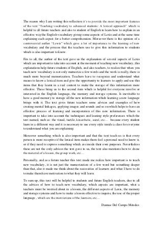 The reason why I am writing this reflection it’s to provide the most important features
of the text “Teaching vocabulary to advanced students: A lexical approach” which is
helpful to all future teachers and also to student of English to learn how to explain in an
effective way the English vocabulary giving some aspects of Lexis and at the same time
explaining each aspect for a better comprehension. Moreover there is the opinion of a
controversial author “Lewis” which gave a lot of importance to the learning of new
vocabulary and the process that the teachers use to give this information to students
which is also important to know.

Firs to all, the author of the text gave us the explanation of several aspects of Lexis
which are important to take into account at the moment of teaching new vocabulary, this
explanations help future students of English, and also teachers, to realize that when you
teach new vocabulary is not only memorize a few words and the work is really, there is
much more beyond memorization. Teachers have to recognize and understand what
means to know a lexical item and give the opportunity to learners to apply and use this
items that they learnt in a real context to make the storage of this information more
effective. These bring us to the second item which is helpful for everyone involve or
interested in the English language, the memory and storage systems. Is inevitable to
have a good memory to storage all the new information which learning a new language
brings with it. The text gives future teachers some advices and examples of how
creating mental linkages, applying images and sounds and so on which helps to have an
effective process of learning and incorporation of this new information. There is
important to take into account the techniques and leaning style preferences which the
text named, such as: the visual, tactile, kinesthetic, aural, etc… because every student
learn in a different way and it is necessary to use every style inside a class for everyone
to understand what you are explaining.

Moreover something which is also important and that the text teach us is that every
person is more receptive if the lexical item makes them feel a personal need to know it,
or if they need to express something which are inside their own purposes. Nevertheless
these are not the only advices the text gave to us, the text also mentions how to chose
the material of a lesson, the group work, etc…

Personally, and as a future teacher this text made me realize how important is to teach
new vocabulary, it is not just the memorization of a few word but something deeper
than that, also it made me think about the necessities of learners and what I have to do
to make them have motivation to what they will learn.

To sum up, this text will be helpful to students and future English teachers, due to all
the advices of how to teach new vocabulary, which aspects are important, what a
teachers must be worried about in a lesson, the different aspects of Lexis, the memory
and storage systems and how to make a lesson effective to inquire, the use of the proper
language , which are the motivations of the learners, etc…

                                                             Dannae Del Campo Méndez.
 