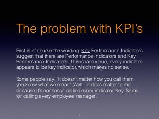 The problem with KPI’s
First is of course the wording. Key Performance Indicators
suggest that there are Performance Indicators and Key
Performance Indicators. This is rarely true; every indicator
appears to be key indicator, which makes no sense.
Some people say: ‘it doesn’t matter how you call them,
you know what we mean’. Well…it does matter to me
because it’s nonsense calling every indicator Key. Same
for calling every employee ‘manager’.
1
 