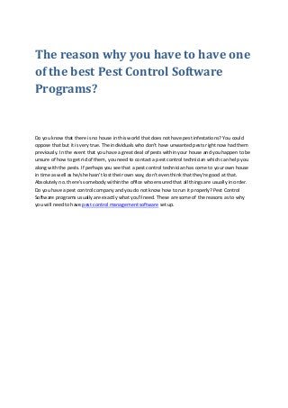 The reason why you have to have one
of the best Pest Control Software
Programs?
Do you know that there is no house in this world that does not have pest infestations? You could
oppose that but it is very true. The individuals who don't have unwanted pests right now had them
previously. In the event that you have a great deal of pests within your house and you happen to be
unsure of how to get rid of them, you need to contact a pest control technician which can help you
along with the pests. If perhaps you see that a pest control technician has come to your own house
in time as well as he/she hasn't lost their own way, don't even think that they're good at that.
Absolutely no. there's somebody within the office who ensured that all things are usually in order.
Do you have a pest control company and you do not know how to run it properly? Pest Control
Software programs usually are exactly what you'll need. These are some of the reasons as to why
you will need to have pest control management software set up.
 