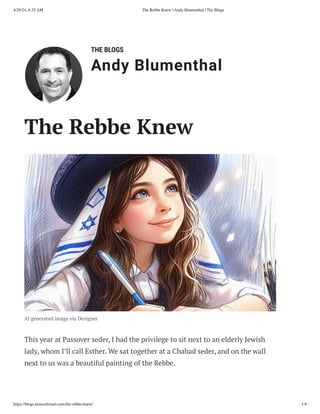 THE BLOGS
Andy Blumenthal
Leadership With Heart
The Rebbe Knew
AI generated image via Designer
This year at Passover seder, I had the privilege to sit next to an elderly Jewish
lady, whom I’ll call Esther. We sat together at a Chabad seder, and on the wall
next to us was a beautiful painting of the Rebbe.
4/28/24, 6:32 AM The Rebbe Knew | Andy Blumenthal | The Blogs
https://blogs.timesofisrael.com/the-rebbe-knew/ 1/4
 