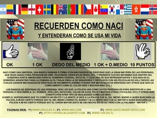 RECUERDEN COMO NACI   Y ENTENDERAN COMO SE USA MI VIDA   OK  1 OK  DEDO DEL MEDIO  1 OK + D.MEDIO  10 PUNTOS NACI COMO UNA EMPRESA, UNA MARCA HUMANA O FIRMA (CON MAS RASGOS DE IDENTIDAD QUE LA GRAN MAYORÍA DE LAS PERSONAS), QUE SEAN USADO PARA PRODUCIR EN CINE, TELEVISIÓN, DESFILES DE MODA, ETC. Y PRESENTE CUATRO INFORMES DOS DENTRO DEL GOBIERNO NORTE AMERICANO PARA EL GOBIERNO FEDERAL, ESTATAL Y CADA UNO DE SUS REPRESENTANTES Y DOS MAS EN EL GOBIERNO ARGENTINO PARA LA CÁMARA ALTA Y BAJA ÓSEA LA DE SENADORES Y DIPUTADOS CON 300 PELÍCULAS DE HOLLYWOOD LAS CUALES USARON MIS RASGOS DE IDENTIDAD DE NACIMIENTO (ARRIBA PUEDEN VER MIS RASGOS DE IDENTIDAD HAY OTROS QUE SON UN COMPLEMENTO COMO EL COLOR GRIS Y MUCHOS MAS, ETC.). LOS RASGOS DE IDENTIDAD DE UNA PERSONA : SON LOS QUE LA POLICÍA USA COMO DATOS PERSONALES PARA IDENTIFICAR A UNA PERSONA O DESCRIBIRLA. EJ: NOMBRE, APELLIDO, ESTATURA, COLOR DE OJOS, PELO Y MUCHOS OTROS (TATUAJES, ETC.) Y OTROS QUE CONSTITUYEN OTRO TIPO DE REALIDADES COMO LOS MÍOS. EJEMPLO: SUPONGAMOS QUE YO COMETO UN DELITO Y LA GENTE LE DICE A LA POLICÍA FUE EL DEL MEDIO, BUENO A QUIEN BUSCARÍA LA POLICÍA, A MI NO CIERTO PORQUE SOY EL DEL MEDIO CORRECTO. BUENO Y SI LA GENTE DICE FUE EL MAYOR A QUIEN BUSCARÍA LA POLICÍA A MI NO CIERTO PORQUE SOY EL VARÓN MAYOR (ESTO SE USA MUCHO EN EE.UU. PERO CON LA PALABRA “ MAYOR”). PAGINAS WEB:   1º)   WWW.UNCD.ES.TL   2º).   WWW.WIX.COM /DAVI494/1OK   3º).   WWW.UNCD.WEBSTARTS.COM   4º).   HTTP://1979OK.BLOGSPOT.COM   5º).   WWW.1OK.ES.TL 
