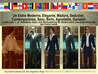 Un Estilo Moderno, Elegante, Maduro, Seductor,   Contemporáneo, Sexy, Bello, Agradable, Ganador. LA BELLEZA  Y  LA  PRESENCIA  FISICA  SON HERRAMIENTAS DE TRIUNFO ANTE CUALQUIER SITUACIÓN QUE PUEDA DARSE. Soy David Colombo CD. from Argentine. Page: 1º)  WWW.UNCD.ES.TL  2º)  WWW.WIX.COM/DAVI494/1OK   