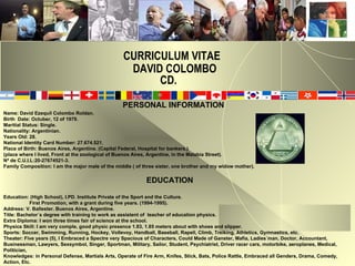 CURRICULUM VITAE   DAVID COLOMBO   CD. PERSONAL INFORMATION Name: David Ezequil Colombo Roldan. Birth  Date: Octuber, 12 of 1979. Maritial Status: Single. Nationality: Argentinian.  Years Old: 28. National Identity Card Number: 27.674.521. Place of Birth: Buenos Aires, Argentine. (Capital Federal, Hospital for bankers.) (place where I lived, Front at the zoological of Buenos Aires, Argentine, in the Malabia Street). Nª de C.U.I.L:20-27674521-3. Family Composition: I am the major male of the middle ( of three sister, one brother and my widow mother). EDUCATION Education: (High School), I.PD. Institute Private of the Sport and the Culture. First Promotion, with a grant during five years. (1994-1995). Address: V. Ballester. Buenos Aires, Argentine.  Títle:  Bachelor´s degree with training to work as assistent of  teacher of education physics. Extra Diploma: I won three times fair of science at the school. Physics Skill: I am very comple, good physic presence 1.83, 1.85 meters about with shoes and slipper.  Sports: Soccer, Swimming, Running, Hockey, Vollevoy, Handball, Baseball, Rapell, Climb, Treiking, Athletics, Gymnastics, etc.  Theater: Five years (5), I Embraced a Spectre very Spacious of Characters, Could Made of Ganster, Mafia, Ladies´man, Doctor, Accountant, Businessman, Lawyers, Sexsymbol, Singer, Sportman, Military, Sailor, Student, Psychiatrist, Driver racer cars, motorbike, aeroplanes, Medical, Politician,  Knowledges: in Personal Defense, Martials Arts, Operate of Fire Arm, Knifes, Stick, Bats, Police Rattle, Embraced all Genders, Drama, Comedy, Action, Etc. 