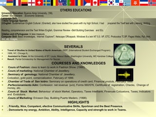 OTHERS EDUCATIONS University Education:  Buenos Aires University, (’99). Career:  Management  (Economic Science). Language Skill:  1.Natal language Spanish. 2.English : Sudamerican English Cultural. (Granted), also have studied five years with my high School, I had  prepared the Toelf test with Lisening, Writing, Reading, comprehension and the Test Writen English, Grammar Review –Skill Building Exercises   and Etc. 3.Italian and 4.Portuguese:  In less measure. Computer Skill:  Basic knowledges,  Internet: Explorer7, Netscape Officepack. Windows 9.x./win NT 5.0. XP, ETC.  Protocolos TC/IP. Pages Webs, Ppt, html,  doc, etc. Images. SEVERALS Travel of Studies to United States of North American:  ISEP,   (International Student Exchanged Program). 1999, NY, Chicago IL. Assistant to Class:  At the University of ST. Louis, Missuri Bake, Washington University, MC Kendree College,  Result:  Partial Scholarship for Management for Soccer.  COURESES AND KNOWLEDGES . Cours of Fashion:  class to learn to work in Fashion Show. (1990).   .Cours of marketing:  National Chamber of Jewellery. .Seminary of  gemology:  National Chamber of  Jewellery. Cotization, gold point, comercialization. February of 1999. .Chamber of Trade of  San Isidro:  Seminary on operations of credit card, Financial produts, February 1999. .Perfeccionamiento Adm:  Confession  net revenue  (a-b), Forms 560/576, Certificate of  registration, Checks,  Change of money, etc. .Cours of  Stock  Market:  Behaviour  of stock Market, Operatory, Taxes Interbank, Financals Cotizations, Taxes, Indicators and  Evolutions. .Cours of Marketing:  Ericsson Day, Building Puerto Madero, (1998). HIGHLIGHTS . Friendly, Nice, Competent, efective Communicative Skills, Sportman and the Best Presence. . Demostarte my energy, Ambition, Ability, Intelligence, Capacity and strength to work in Teams. 