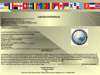 LABOURS EXPERIENCES . I worked in the Argentine Television:  I was first of all my family. Period:  To my seven years old.( 7 years old ). .I Worked in Fashion Show:  Sheraton Hotel (10 years old).  .Agent of  Movicom (Starcom s.a.), Company of Telephone Celular: Period:  January-- June (1999). Job:  Representative of commerce. Address:   767 2° Sarmiento Sstreet, Federal Capital. Coast Train, San Isidro Station   and  Jumbo Supermarket, Palermo   ( to streets of the US. Embassy in Argentine).   .I.P.D.(Fundation for the Develop of the Sport and the Culture ). Period:  year, ( 2000-01). Job:  Principal (Teacher). Dirección:  V .  Ballester 5558 cp.(1650). Tel:  (5411)   4768-0062. . Teleperformance( Telecom Argentine). Period:  year, 2000. Job:  Representative of operations,  ( Telecom). Address:  896, 2° Alem Street.  Tel:  4317-2600 int.101. Cap. Fed. BBVA FRANCE BANK: Period:  year, 2009. Job: internal offices. Address:  Alsina 1718, Cap. Fed. Buenos Aires, Argentine. (In the same street to AAA (Argentine Actor Association).  ACTUALLY I presented a report in the US. Embasy the day 07 of september of 2006, Authorized to the White House, at the Office Executive of the President of the United States of  North , Mr.George W. Bush, and all the Goverments  of his Country, the Federal goverments, The States Governments and the States and all Governments of the World, about my life situation, fame, popularity, etc.(And the Ssupport of the President of United States of North American, Companies and of the World, During these seven years and my 27 years of  life ), also in Argentine government).  .For Extra- Information Ask Me (Archives ),  about Present Situation, Fame, Popularity, and 300  Movies and Musical Videos of  Hoollywood, USA, and all of the World, Etc. If You  want know more about of this, You can see my Web Pages:  WWW.UNCD.ES.TL   OR  WWW.WIX.COM/DAVI494/1OK   (SPANISH & ENGLISH). YOURS FAITHFULLY,  DAVIDCOLOMBO CD. Dirección: 2301 Roma Street, (1650). Buenos Aires, Argentine. Cel.: 15-4054-7033. 