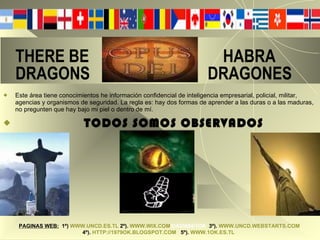 THERE BE  HABRA   DRAGONS  DRAGONES  Este área tiene conocimientos he información confidencial de inteligencia empresarial, policial, militar, agencias y organismos de seguridad. La regla es: hay dos formas de aprender a las duras o a las maduras, no pregunten que hay bajo mi piel o dentro de mí. TODOS SOMOS OBSERVADOS PAGINAS WEB:   1º)   WWW.UNCD.ES.TL   2º).   WWW.WIX.COM /DAVI494/1OK   3º).   WWW.UNCD.WEBSTARTS.COM   4º).   HTTP://1979OK.BLOGSPOT.COM   5º).   WWW.1OK.ES.TL   