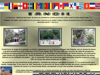 “  LA PELICULA “THERE BE DRAGONS” SE RODO EN DIFERENTES PARTES DE MI PAIS COMO CONSTITUCION DONDE FILME YO. TAMBIEN  EN TANDIL, QUE SI BIEN NO FUI LES PUEDO CONTAR ALGO SOBRE TANDIL PORQUE MI MADRE NACIO AHÍ Y MI FAMILIA MATERNA NACIO Y  VIVE ALLI.   Tandil tiene un ángel de la guarda: un Cristo majestuoso en un Calvario a imagen del Gólgota, con un monte de olivos y grupos escultóricos que conforman el Vía Crucis desde 1943. Por eso cada año decenas de miles de peregrinos, confluyen en este punto.Y renuevan sus promesas de fe. Participan de la procesión del Santo Entierro, se conmueven cada noche con las escenas de “Jesús El Nazareno”, una puesta en escena con actores que personifican los textos bíblicos en un anfiteatro de piedra… Así, la ascensión final nos sobrecoge hasta hacernos chiquita el alma.En el año 1941 se inician las obras finalizando en 1943.  Se asciende por una escalinata de 96 peldaños. Cantidad de estatuas realizadas en piedra: 17 .La construcción de la capilla, inaugurada 12 de enero de 1947 destinada a la devoción de Santa Gema, se trata del primer santuario erigido en América en honor a la mencionada Santa, accediendo a él por tres arcadas románticas.   TANDIL . OTRO GRAN ATRAYENTE TURISTICO ES LA PIEDRA MOVEDIZA DE TANDIL HA SIDO RECONOCIDO COMO UN FENOMENO NATURAL A. WWW.UNCD.ES.TL 