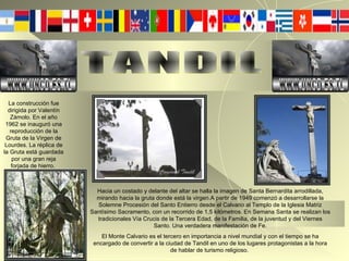 TANDIL La construcción fue dirigida por Valentín Zámolo. En el año 1962 se inauguró una reproducción de la Gruta de la Virgen de Lourdes. La réplica de la Gruta está guardada por una gran reja forjada de hierro.  Hacia un costado y delante del altar se halla la imagen de Santa Bernardita arrodillada, mirando hacia la gruta donde está la virgen.A partir de 1949 comenzó a desarrollarse la Solemne Procesión del Santo Entierro desde el Calvario al Templo de la Iglesia Matriz Santísimo Sacramento, con un recorrido de 1,5 kilómetros. En Semana Santa se realizan los tradicionales Vía Crucis de la Tercera Edad, de la Familia, de la juventud y del Viernes Santo. Una verdadera manifestación de Fe. El Monte Calvario es el tercero en importancia a nivel mundial y con el tiempo se ha encargado de convertir a la ciudad de Tandil en uno de los lugares protagonistas a la hora de hablar de turismo religioso.  WWW.UNCD.ES.TL WWW.UNCD.ES.TL 