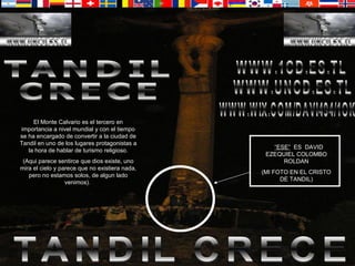 TANDIL CRECE El Monte Calvario es el tercero en importancia a nivel mundial y con el tiempo se ha encargado de convertir a la ciudad de Tandil en uno de los lugares protagonistas a la hora de hablar de turismo religioso. (Aqui parece sentirce que dios existe, uno mira el cielo y parece que no existiera nada, pero no estamos solos, de algun lado venimos).  TANDIL CRECE “ ESE”   ES  DAVID EZEQUIEL COLOMBO ROLDAN (MI FOTO EN EL CRISTO DE TANDIL) WWW.UNCD.ES.TL WWW.WIX.COM/DAVI494/1OK WWW.1CD.ES.TL 
