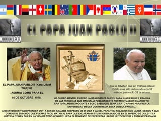 EL PAPA JUAN PABLO II EL PAPA JUAN PABLO II (Karol Józef Wojtyła)  . ASUMIO COMO PAPA EL  16 DE OCTUBRE  1978.   NO QUIERO MENTIRLES PERO LA REALIDAD ES QUE EL PAPA JUAN PABLO II, ERA UNA DE LAS PERSONAS QUE MAS SALIA PUBLICAMENTE POR MI SITUACION CUANDO YO ERA TOTALMENTE INOCENTE Y SOLO SABIA QUE TENIA CIERTO APOYO PARA IR A LA UNIVERSIDAD EN USA CON MI MEDIA BECA O BECA PARCIAL.   A MI ENTENDER Y COMPRENDER VOY  A SER UN ANALISIS RESPECTO DE MI VIDA Y LA DEL PAPA Y SU RELACION CON LA MIA   DEBIDO A QUE COMO DIJE SUPONGO QUE FUE MAS FACIL MATAR AL PAPA QUE ENCARAR MI SITUACION BASANDOSE EN EL IMPERIO DE LA LEY Y LA JUSTICIA. TOMEN QUE EN LA VIDA DE TODO HOMBRE LLEGA EL MOMENTO DE ENFRENTAR LO QUE LE TOCO VIVIR Y ESTO ME PASO A MI.  No se Olviden que en Polonia esta el Cristo mas alto del mundo con 52 metros, pero solo 33 la estatua. 