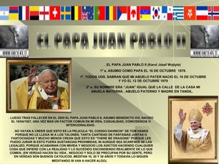 EL PAPA JUAN PABLO II . EL PAPA JUAN PABLO II (Karol Józef Wojtyła)  1º a. ASUMIO COMO PAPA EL 16 DE OCTUBRE  1978. 1º. TODOS UDS. SABRAN QUE MI ABUELO PATER NACIO EL 16 DE OCTUBRE Y YO EL 12 DE OCTUBRE 1979 2º a. SU NOMBRE ERA “JUAN” IGUAL QUE LA CALLE  DE LA CASA MI ABUELA MATERNA , ABUELO PATERNO Y MADRE EN TANDIL.   . LUEGO TRAS FALLECER EN EL 2005 EL PAPA JUAN PABLO II, ASUMIO BENEDICTO XVI, NACIDO EL 16/04/1927, UNA VEZ MAS UN FACTOR COMUN EN MI VIDA, CASUALIDAD, COINCIDENCIA O INTENCIONALIDAD.   . NO VAYAN A CREER QUE ESTO ES LA PELICULA “EL CODIGO DAVINCHI” DE TOM HANKS   PORQUE NO LE LLEGA NI A LOS TALONES, TANTA CANTIDAD DE FANTASIAS JUNTAS O FANTOCHADAS Y MUCHO MENOS CREAN QUE ESTO ES “THERE BE DRAGONS” PORQUE LES PUEDO JURAR SI ESTO FUERA SUSTANCIAS PROHIBIDAS, NI AUNQUE SEA SCARFACE SE LAS LEGALIZO, PORQUE ACABARIAN CON MIVIDA Y NEGOCIO LOS ADICTOS HACIENDO CUALQUIER COSA QUE DIFIERE CON LA REALIDAD Y LO SUCEDIDO ESCONDIENDO REALMENTE DE LO QUE COMEN, (EN VERDAD HACEN SU VIDA , NEGOCIO Y SOLO SE PRECUPAN POR SU GENTE, PERO EN VERDAD SON BUENOS CATOLICOS, MEDITAN 10, 20 Y 30 AÑOS Y TODAVIA LO SIGUEN MEDITANDO SI VAN A HACER ALGO).   
