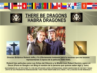 THERE BE DRAGONS     HABRA DRAGONES Director Británico Roland Joffe y Yo (Obviamente lookeado para la escenas que me tocaron  representando la época de la película 1936-1939). Roland hizo películas como Los Gritos del Silencio y la Misión (con Robert Deniro) y gano un Oscar.(Pone en Google o en Bing el nombre de la persona que quieras saber algo y  listo). QUE BARBARO NO, UN TIPO COMO YO, CON UNA SITUACION A NIVEL INTERNACIONAL DONDE ABARCO MAS DE 189 PAIS Y TENGO APOYO DE SUS PRESIDENTES REMANGANDOME  PARA PODER INSERTARME EN EL MEDIO. (“EN LA ESCENA NO ME REMANGUE”) 