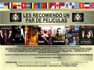 LES RECOMIENDO UN   PAR DE PELICULAS LES RECOMIENDO UN PAR DE PELICULAS PARA VER QUE TIENEN QUE VER CON MI VIDA: 1).EL GRAN TRUCO (C.J. BALE Y HUGH JACKMAN).  2).GANGSTER OF NEW YORK (DENZEL WASHINGTON, RUSELL CROWE).  3).PECADOS CAPITALES (BRAD PITT, MORGAN FREEMAN y Brad hasta con mi mismo nombre).  4).INSOMNIA (ALPACHINO). 5).SOLDADO ANONIMO (JEAN SELEGAL).  6).EL PLAN PERFECTO (DENZELL WASHINTONG).  7).MENSAJERO DE LA OSCURIDAD (RICHARD GERE). AUNQUE YA TENGO OTRA LISTA CON UNAS 50 PELICULAS MAS APARTE DE LAS 300 QUE PRESENTE EN MIS INFORMES EN EL GOBIERNO DE USA Y ARGENTINA.   PAGINAS WEB:   1º)   WWW.UNCD.ES.TL   2º).   WWW.WIX.COM /DAVI494/1OK   3º).   WWW.UNCD.WEBSTARTS.COM   4º).   HTTP://1979OK.BLOGSPOT.COM   5º).   WWW.1OK.ES.TL   (ESPAÑOL & INGLES). O PONE EN GOOGLE DAVID COLOMBO Y APARTEZCO EN LA PRIMER PAGINA. 