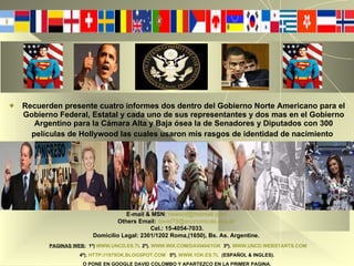 Recuerden presente cuatro informes dos dentro del Gobierno Norte Americano para el Gobierno Federal, Estatal y cada uno de sus representantes y dos mas en el Gobierno Argentino para la Cámara Alta y Baja ósea la de Senadores y Diputados con 300 películas de Hollywood las cuales usaron mis rasgos de identidad de nacimiento   E-mail & MSN :   [email_address]   Others Email:   [email_address]   Cel.: 15-4054-7033. Domicilio Legal: 2301/1202 Roma,(1650), Bs. As. Argentine.   PAGINAS WEB:   1º)   WWW.UNCD.ES.TL   2º).   WWW.WIX.COM/DAVI494/1OK   3º).   WWW.UNCD.WEBSTARTS.COM   4º).   HTTP://1979OK.BLOGSPOT.COM   5º).   WWW.1OK.ES.TL   (ESPAÑOL & INGLES). O PONE EN GOOGLE DAVID COLOMBO Y APARTEZCO EN LA PRIMER PAGINA. 