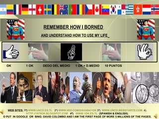 REMEMBER HOW I BORNED   AND UNDERSTAND HOW TO USE MY LIFE   OK  1 OK  DEDO DEL MEDIO  1 OK + D.MEDIO  10 PUNTOS WEB SITES:  1º)   WWW.UNCD.ES.TL   2º)  WWW.WIX.COM/DAVI494/1OK  3º)  WWW.UNCD.WEBSTARTS.COM   4). HTTP://1979OK.BLOGSPOT.COM   4º)   WWW.1OK.ES.TL   (SPANISH & ENGLISH). O PUT  IN GOOGLE  OR  BING: DAVID COLOMBO AND I AM THE FIRST PAGE OF MORE 5 MILLIONS OF THE PAGES. 