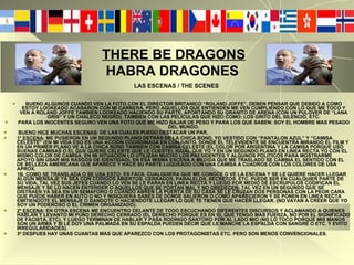 BUENO ALGUNOS CUANDO VEN LA FOTO CON EL DIRECTOR BRITANICO “ROLAND JOFFE”, DEBEN PENSAR QUE DEBIDO A COMO ESTOY LOOKEADO ACABARON CON MI CARRERA, PERO AQUELLOS QUE ENTIENDEN ME VEN CUMPLIENDO CON LO QUE ME TOCO Y VEN A ROLAND JOFFE TAMBIEN LOOKEADO HACIENDO SU PARTE, APORTANDO SU GRANITO DE ARENA (CON UN PULOVER DE “LANA GRIS” Y UN CHALECO NEGRO). TAMBIEN CON LAS PELICULAS QUE HIZO COMO: LOS GRITO DEL SILENCIO, ETC. PARA LOS INOCENTES SEGURO VEN UNA FOTO QUE ME HIZO BAJAR DE PESO Y PARA LOS QUE SABEN: SOY EL HOMBRE MAS PESADO DEL MUNDO. BUENO HICE MUCHAS ESCENAS : DE LAS CUALES PUEDO DESTACAR UN PAR. 1º ESCENA : ME PUSIERON EN UN SEGUNDO PLANO DETRÁS DE LA CHICA BOND, YO VESTIDO CON “PANTALON AZUL” Y “CAMISA CELESTE” (EN MI VIDA ESO ES UNA ACCION COORDINADA EN CONJUNTO, DONDE EL TELEVIDENTE SE ENCUENTRA MIRANDO EL FILM Y EN UN PRIMER PLANO VE A LA CHICA BOND TAMBIEN CON CAMISA CELESTE (EL COLOR POR ARGENTINA Y LA CAMISA PORQUE USO BUENAS CAMISAS O EL QUE QUIERE CELESTE QUE LE CUESTE), IGUAL QUE YO Y EN UN SEGUNDO PLANO EN LINEA RECTA YO CON EL MISMO COLOR DE CAMISA, EN MI SITUACION LO UTILIZAN MUCHO LOS PRESIDENTES Y ALGUNOS POLITICOS PARA MOSTRARME APOYO SIN USAR MIS RASGOS DE IDENTIDAD), EN ESA MISMA ESCENA A MEDIDA QUE ME TRASLADO SE CAMBIA EL SENTIDO CON EL DE BELLEZA AMERICANA QUE APARECE Y HACE SU PARTE LUQUEADO CON UNA CAMISA A CUADROS CON LOS COLORES DE USA APROX. 1B. COMO SE TRANSLADA O SE USA ESTO:  ES FACIL CUALQUIERA QUE ME CONOCE O VE LA ESCENA Y SE LE QUIERE HACER LLEGAR ALGUN MENSAJE YA SEA CON CODIGOS ABIERTOS, CERRADOS, PARALELOS, SECRETOS, ETC. PUEDE SER EN CUALQUIER PARTE DE SU VIDA, TAL VEZ SUS JEFES CUANDO LO VEN SE LE PARAN EN LINEA RECTA Y LUEGO POR MEDIO DE ESCRUPULOS CODIFICAN EL MENSAJE Y SE LO HACEN ENTENDER O  AQUELLOS QUE SE PORTAN MAL Y NO OBEDECEN : TAL VEZ EN UN SEGUNDO QUE SE DISTRAEN YA SEA EN UN SEMAFORO O CUANDO ABREN LA PUERTA DE SU CASA SE LE CRUZAN DOS PERSONAS CON LA PEOR CARA QUE PUEDE HABER EN AUTO O NO Y NISIQUIERA SABES DE DONDE SALIERON O COMO APARECIERON Y SE PONEN EN LINEA RECTA EMITIENDOTE EL MENSAJE O DANDOTE O HACIENDOTE LLEGAR LO QUE TE TIENEN QUE HACER LLEGAR. (NO VAYAN A CREER QUE YO SOY UN PODEROSO O EL CRIMEN ORGANIZADO). 2º ESCENA : EN OTRA ESCENA ME ENCUENTRO DELANTE DE TODO ESCUCHANDO DIFERENTES DISCURSOS Y ACLAMANDO A QUIENES HABLAN Y LEVANTO MI PUÑO DERECHO CERRADO (EL DERECHO PORQUE ES EN EL QUE TENGO MAS FUERZA, NO POR EL SIGNIFICADO DE FACISTA, ETC), Y LUEGO TERMINAN DE HABLAR Y PASA RODRIGO SANTORO POR AL LADO MIO (NO LO TOCO PORQUE MIS MANOS SON UN ARMA Y SI LE DOY UNA PALMADA EN SU ESPALDA PUEDEN DECIR QUE LE MANCHE LA ESPALDA CON SANGRE O ETC. Y EVITO IRREGULARIDADES). 3º DESPUES HAY UNAS CUANTAS MAS QUE APAREZCO CON LOS PROTAGONISTAS ETC. PERO SON MENOS CONVENCIONALES.   THERE BE DRAGONS     HABRA DRAGONES LAS ESCENAS / THE SCENES 