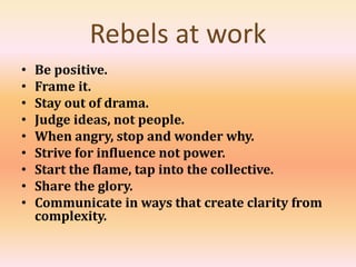 Rebels at work
• Be positive.
• Frame it.
• Stay out of drama.
• Judge ideas, not people.
• When angry, stop and wonder why.
• Strive for influence not power.
• Start the flame, tap into the collective.
• Share the glory.
• Communicate in ways that create clarity from
complexity.
 