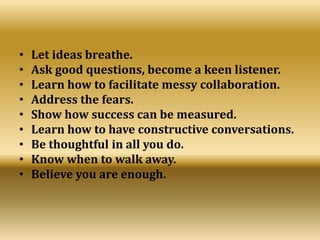 • Let ideas breathe.
• Ask good questions, become a keen listener.
• Learn how to facilitate messy collaboration.
• Address the fears.
• Show how success can be measured.
• Learn how to have constructive conversations.
• Be thoughtful in all you do.
• Know when to walk away.
• Believe you are enough.
 