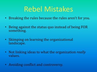 Rebel Mistakes
• Breaking the rules because the rules aren’t for you.
• Being against the status quo instead of being FOR
something.
• Skimping on learning the organizational
landscape.
• Not linking ideas to what the organization really
values.
• Avoiding conflict and controversy.
 