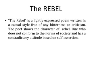 The REBEL
• “The Rebel“ is a lightly expressed poem written in
a casual style free of any bitterness or criticism.
The poet shows the character of rebel. One who
does not conform to the norms of society and has a
contradictory attitude based on self-assertion.
 