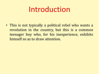 Introduction
• This is not typically a political rebel who wants a
revolution in the country, but this is a common
teenager boy who, for his inexperience, exhibits
himself so as to draw attention.
 