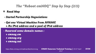 CAMIX Cameroon Technical Training | 03-07 April
2017
The “Reboot cmNOG” Step by Step (2/5)
22/44https://lists.cmnog.cm/mai...