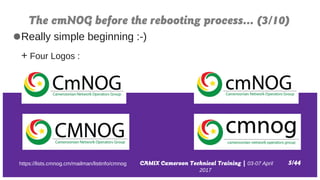 CAMIX Cameroon Technical Training | 03-07 April
2017
The cmNOG before the rebooting process… (3/10)
5/44
●Really simple beginning :-)
+ Four Logos :
https://lists.cmnog.cm/mailman/listinfo/cmnog
 