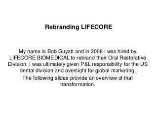 1
Rebranding LIFECORE
My name is Bob Guyatt and in 2006 I was hired by
LIFECORE BIOMEDICAL to rebrand their Oral Restorative
Division. I was ultimately given P&L responsibility for the US
dental division and oversight for global marketing.
The following slides provide an overview of that
transformation.
 