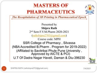 7/4/2021
SHIPRA RATH (rathshipra2703@gmail.com)
1
The Recapitulation of 3D Printing in Pharmaceutical Epoch
Presented by
Shipra Rath
2nd Sem F.Y.M.Pharm 2020-2021
(rathshipra2703@gmail.com)
Course code: MPH
SSR College of Pharmacy , Silvassa
(NBA Accredited B.Pharm . Program for 2019-2022)
(Affiliated to Savitribai Phule Pune University ,
Approved by AICTE & PCI)
U.T Of Dadra Nagar Haveli, Daman & Diu-396230
 