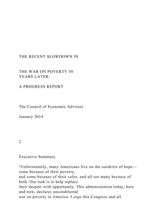 THE RECENT SLOWDOWN IN
THE WAR ON POVERTY 50
YEARS LATER:
A PROGRESS REPORT
The Council of Economic Advisers
January 2014
2
Executive Summary
“Unfortunately, many Americans live on the outskirts of hope—
some because of their poverty,
and some because of their color, and all too many because of
both. Our task is to help replace
their despair with opportunity. This administration today, here
and now, declares unconditional
war on poverty in America. I urge this Congress and all
 