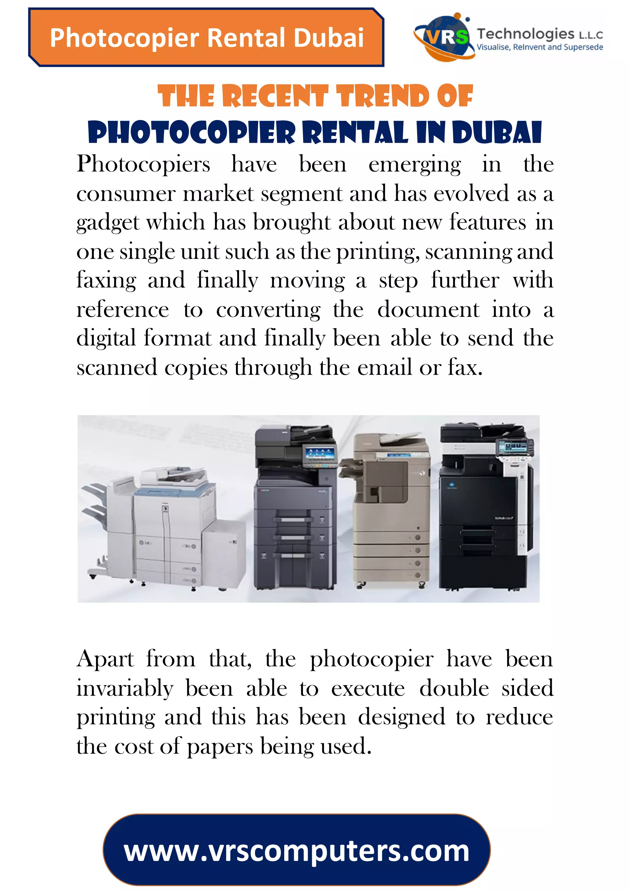 www.vrscomputers.com
Photocopier Rental Dubai
The Recent Trend of
Photocopier Rental in Dubai
Photocopiers have been emerging in the
consumer market segment and has evolved as a
gadget which has brought about new features in
one single unit such as the printing, scanning and
faxing and finally moving a step further with
reference to converting the document into a
digital format and finally been able to send the
scanned copies through the email or fax.
Apart from that, the photocopier have been
invariably been able to execute double sided
printing and this has been designed to reduce
the cost of papers being used.
 