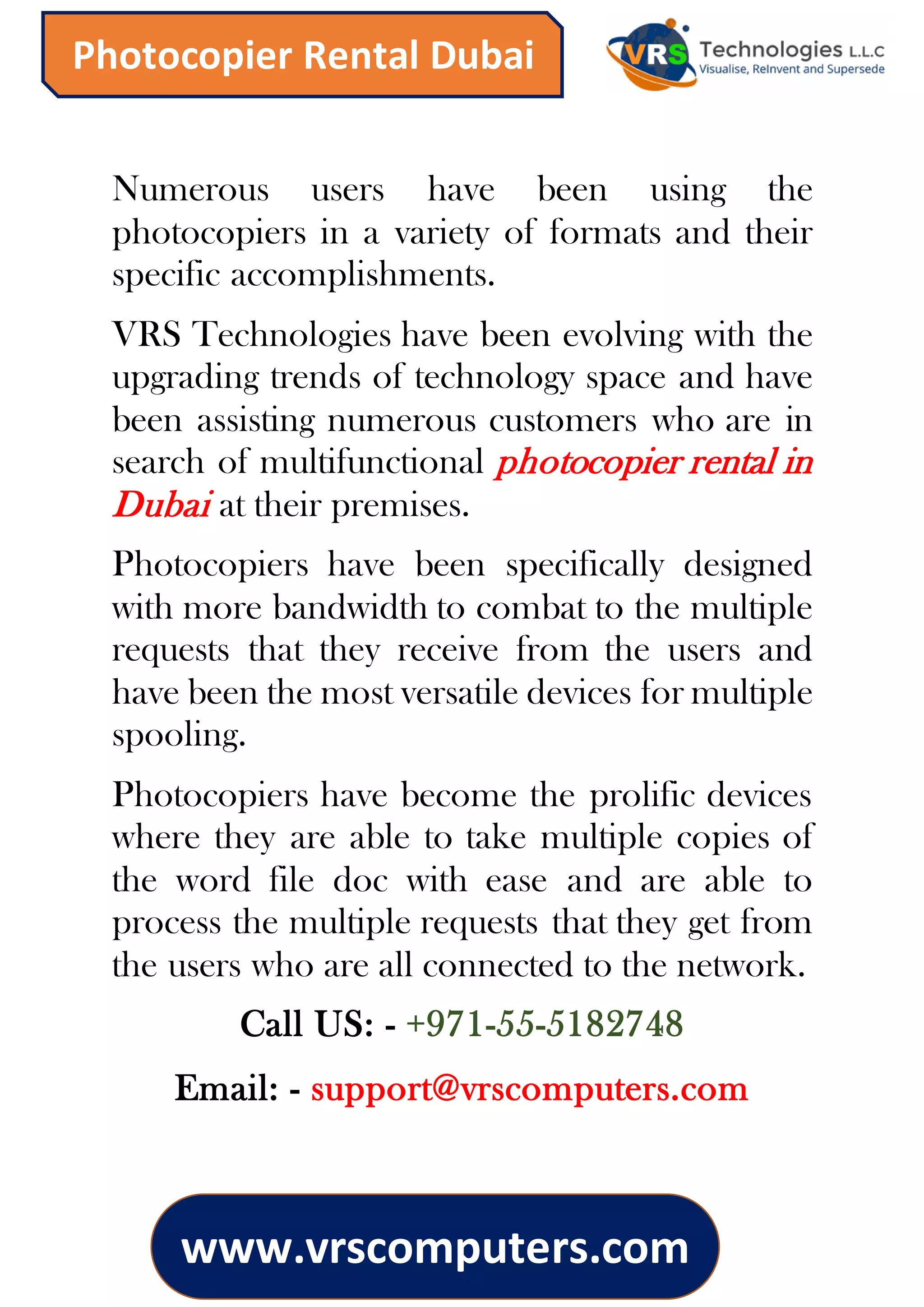 www.vrscomputers.com
Photocopier Rental Dubai
Numerous users have been using the
photocopiers in a variety of formats and their
specific accomplishments.
VRS Technologies have been evolving with the
upgrading trends of technology space and have
been assisting numerous customers who are in
search of multifunctional photocopier rental in
Dubai at their premises.
Photocopiers have been specifically designed
with more bandwidth to combat to the multiple
requests that they receive from the users and
have been the most versatile devices for multiple
spooling.
Photocopiers have become the prolific devices
where they are able to take multiple copies of
the word file doc with ease and are able to
process the multiple requests that they get from
the users who are all connected to the network.
Call US: - +971-55-5182748
Email: - support@vrscomputers.com
 